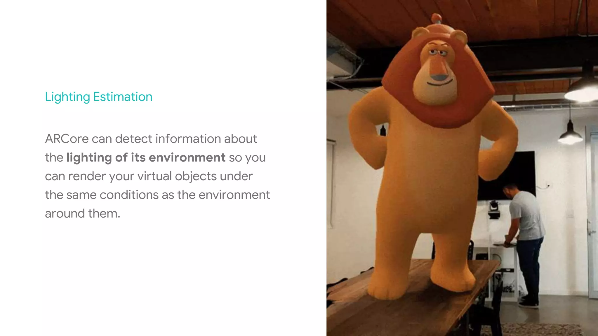 Lighting Estimation
ARCore can detect information about
the lighting of its environment so you
can render your virtual objects under
the same conditions as the environment
around them.
 