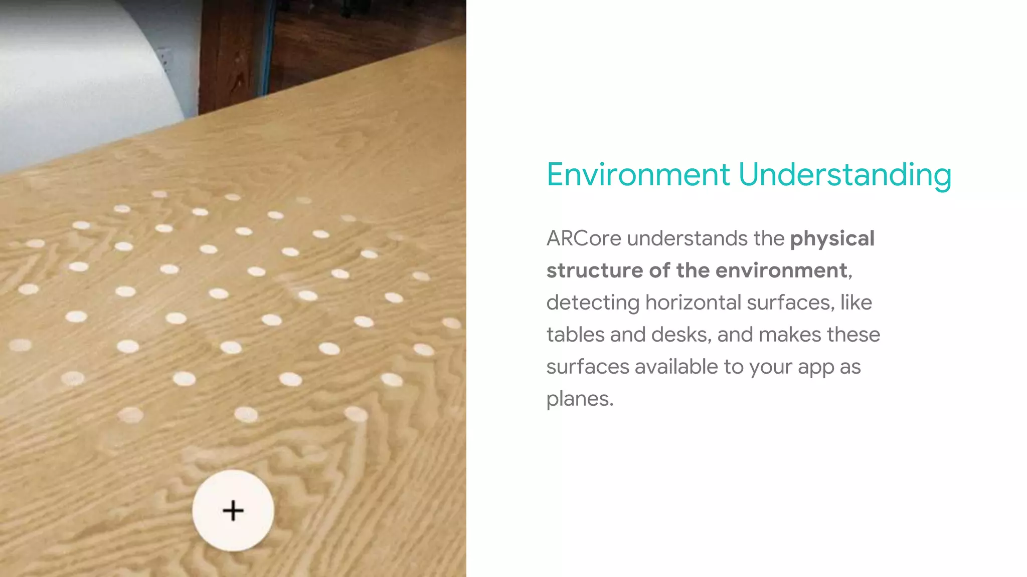 Environment Understanding
ARCore understands the physical
structure of the environment,
detecting horizontal surfaces, like
tables and desks, and makes these
surfaces available to your app as
planes.
 