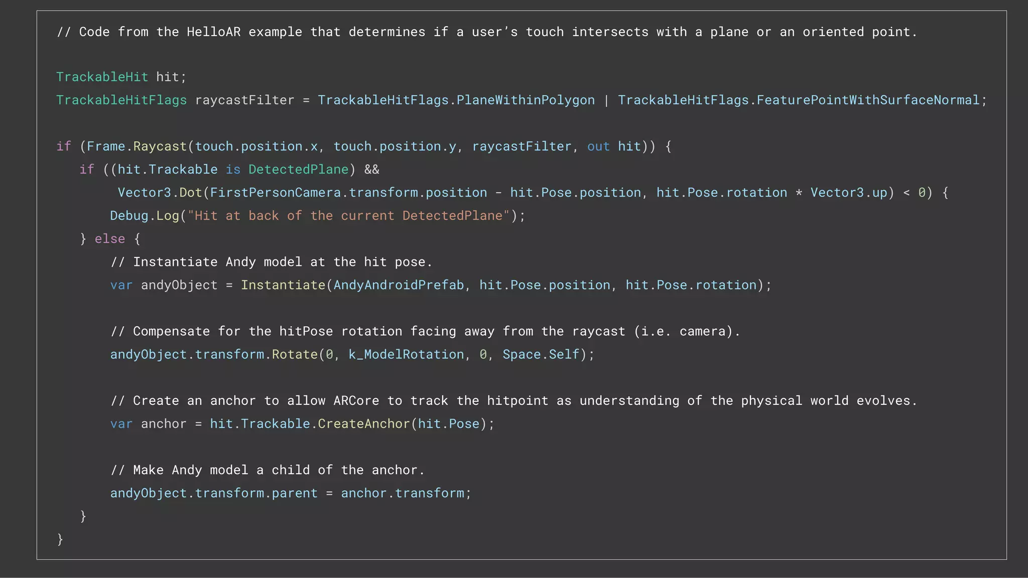 // Code from the HelloAR example that determines if a user’s touch intersects with a plane or an oriented point.
TrackableHit hit;
TrackableHitFlags raycastFilter = TrackableHitFlags.PlaneWithinPolygon | TrackableHitFlags.FeaturePointWithSurfaceNormal;
if (Frame.Raycast(touch.position.x, touch.position.y, raycastFilter, out hit)) {
if ((hit.Trackable is DetectedPlane) &&
Vector3.Dot(FirstPersonCamera.transform.position - hit.Pose.position, hit.Pose.rotation * Vector3.up) < 0) {
Debug.Log("Hit at back of the current DetectedPlane");
} else {
// Instantiate Andy model at the hit pose.
var andyObject = Instantiate(AndyAndroidPrefab, hit.Pose.position, hit.Pose.rotation);
// Compensate for the hitPose rotation facing away from the raycast (i.e. camera).
andyObject.transform.Rotate(0, k_ModelRotation, 0, Space.Self);
// Create an anchor to allow ARCore to track the hitpoint as understanding of the physical world evolves.
var anchor = hit.Trackable.CreateAnchor(hit.Pose);
// Make Andy model a child of the anchor.
andyObject.transform.parent = anchor.transform;
}
}
 