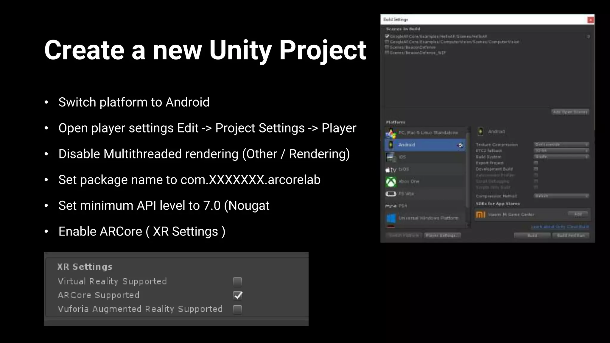 Create a new Unity Project
• Switch platform to Android
• Open player settings Edit -> Project Settings -> Player
• Disable Multithreaded rendering (Other / Rendering)
• Set package name to com.XXXXXXX.arcorelab
• Set minimum API level to 7.0 (Nougat
• Enable ARCore ( XR Settings )
 
