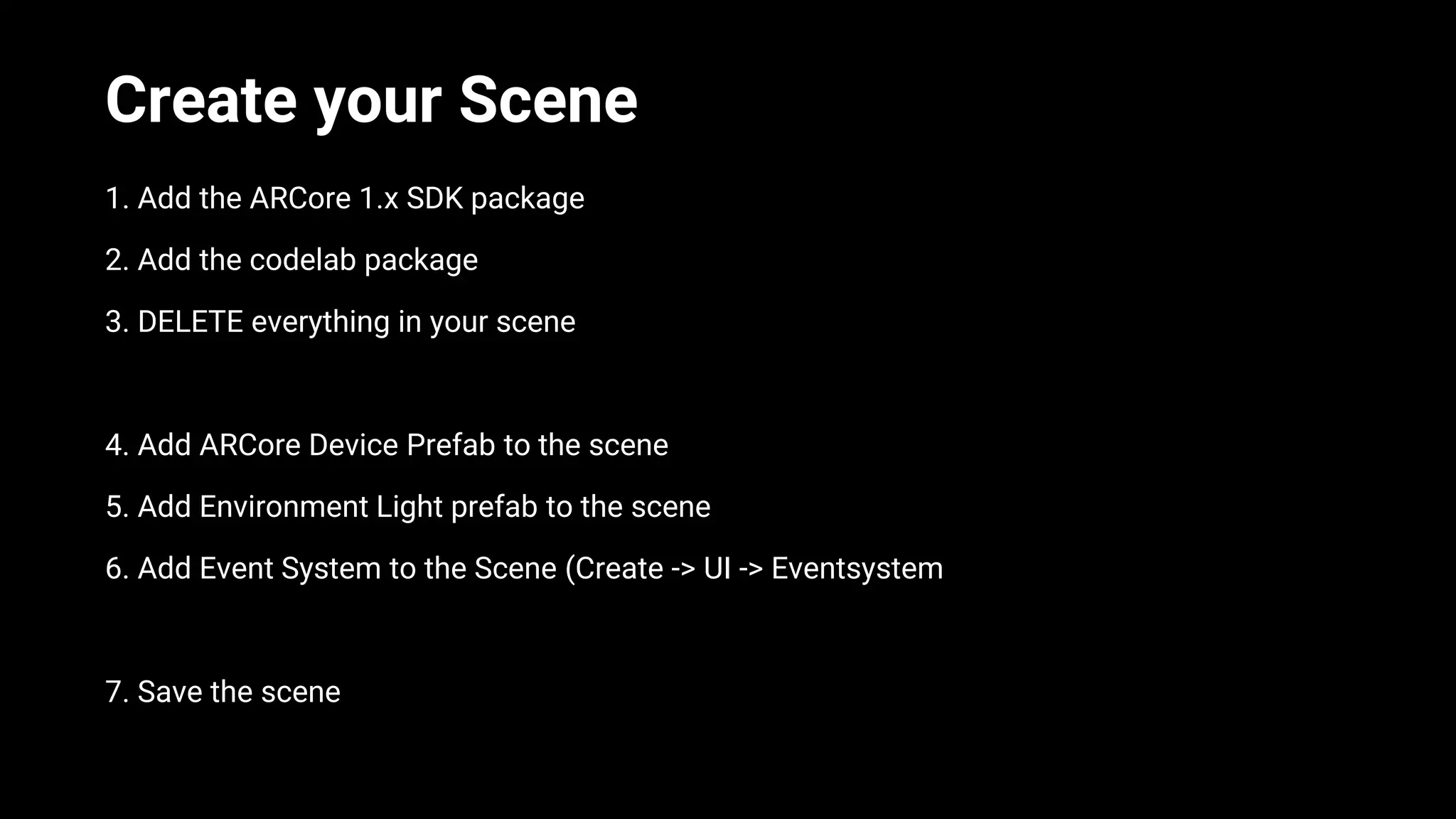 Create your Scene
1. Add the ARCore 1.x SDK package
2. Add the codelab package
3. DELETE everything in your scene
4. Add ARCore Device Prefab to the scene
5. Add Environment Light prefab to the scene
6. Add Event System to the Scene (Create -> UI -> Eventsystem
7. Save the scene
 