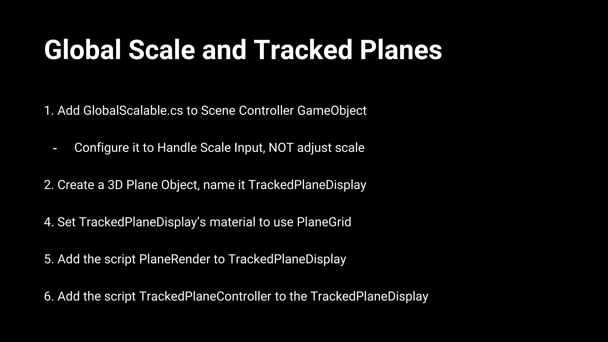 Global Scale and Tracked Planes
1. Add GlobalScalable.cs to Scene Controller GameObject
- Configure it to Handle Scale Input, NOT adjust scale
2. Create a 3D Plane Object, name it TrackedPlaneDisplay
4. Set TrackedPlaneDisplay’s material to use PlaneGrid
5. Add the script PlaneRender to TrackedPlaneDisplay
6. Add the script TrackedPlaneController to the TrackedPlaneDisplay
 