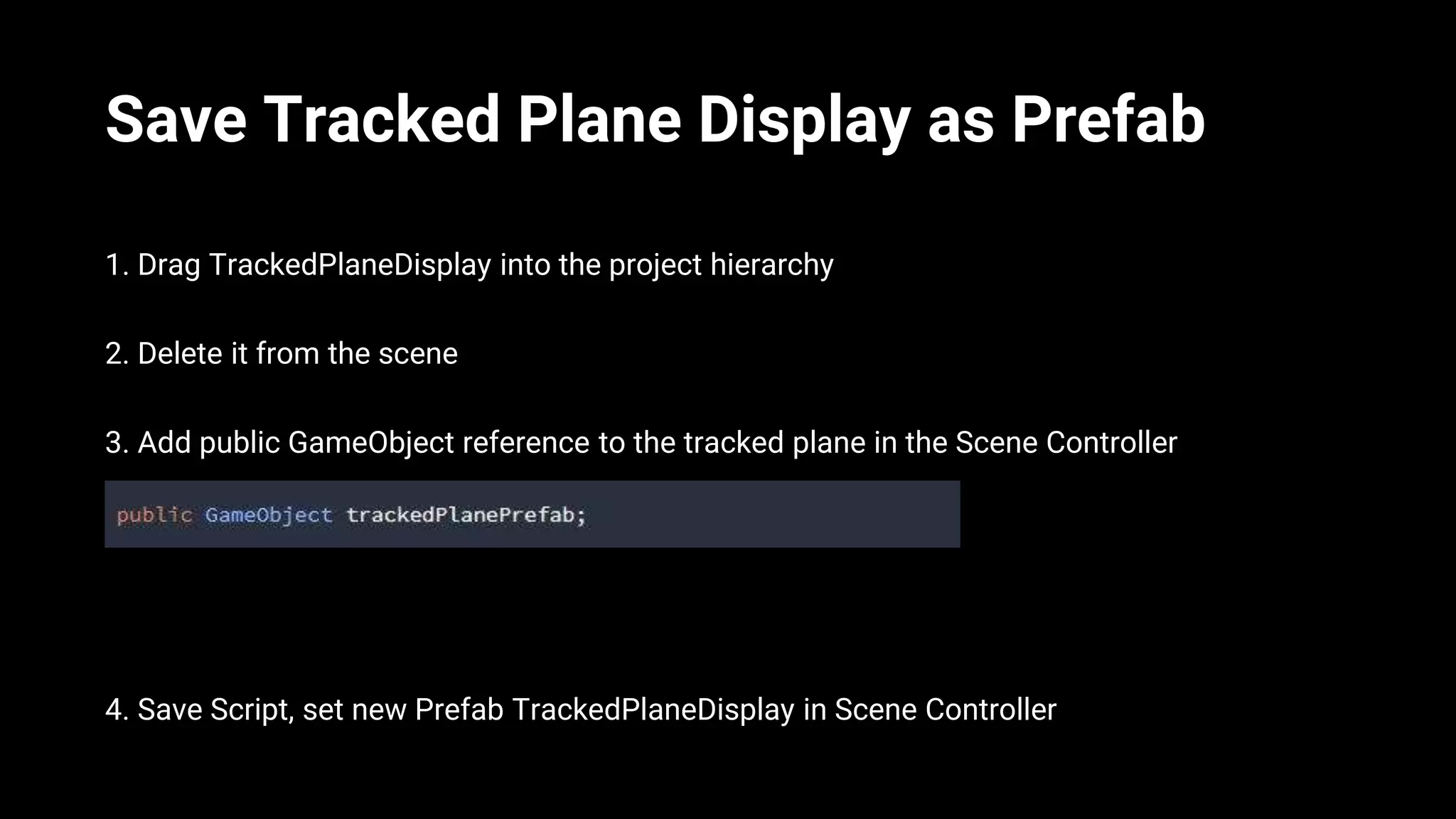 Save Tracked Plane Display as Prefab
1. Drag TrackedPlaneDisplay into the project hierarchy
2. Delete it from the scene
3. Add public GameObject reference to the tracked plane in the Scene Controller
4. Save Script, set new Prefab TrackedPlaneDisplay in Scene Controller
 