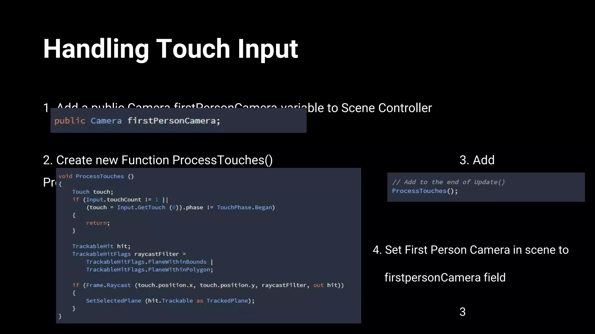 Handling Touch Input
1. Add a public Camera firstPersonCamera variable to Scene Controller
2. Create new Function ProcessTouches() 3. Add
ProcessTouches To Update()
4. Set First Person Camera in scene to
. firstpersonCamera field
3
 
