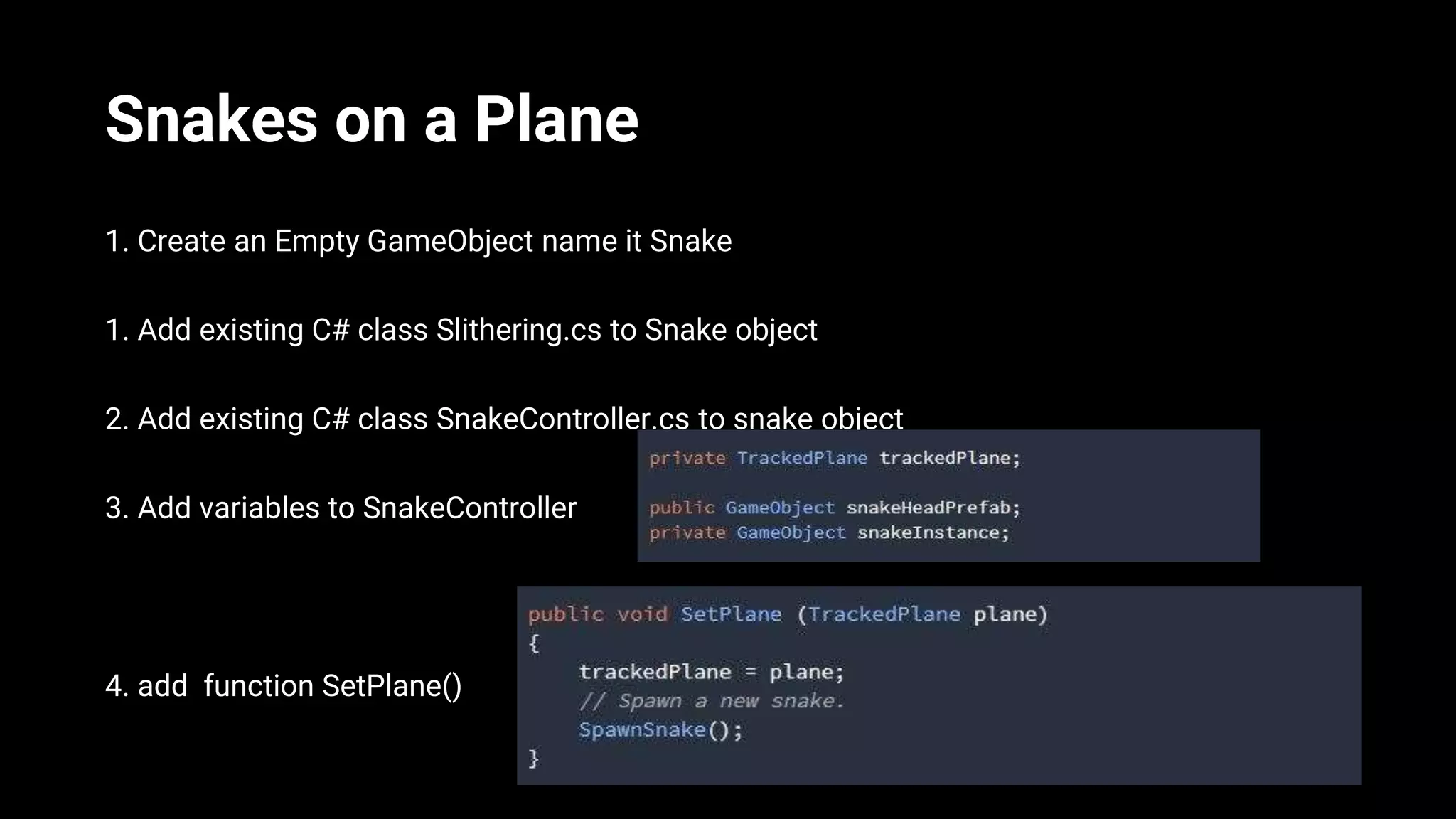 Snakes on a Plane
1. Create an Empty GameObject name it Snake
1. Add existing C# class Slithering.cs to Snake object
2. Add existing C# class SnakeController.cs to snake object
3. Add variables to SnakeController
4. add function SetPlane()
 