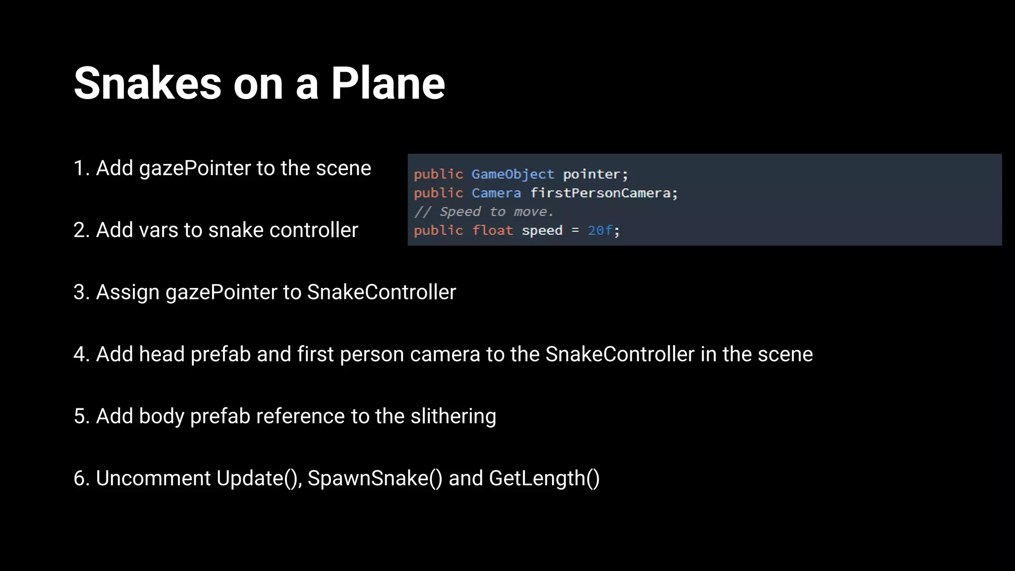 Snakes on a Plane
1. Add gazePointer to the scene
2. Add vars to snake controller
3. Assign gazePointer to SnakeController
4. Add head prefab and first person camera to the SnakeController in the scene
5. Add body prefab reference to the slithering
6. Uncomment Update(), SpawnSnake() and GetLength()
 
