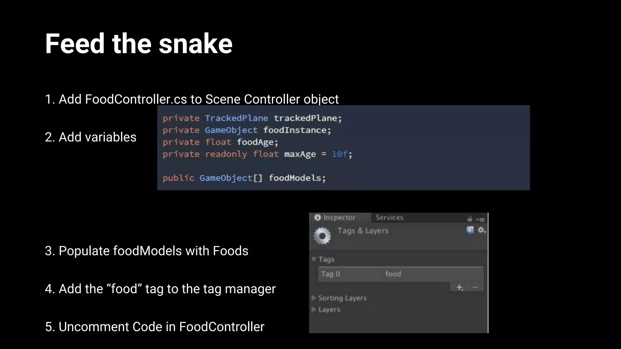 Feed the snake
1. Add FoodController.cs to Scene Controller object
2. Add variables
3. Populate foodModels with Foods
4. Add the “food” tag to the tag manager
5. Uncomment Code in FoodController
 