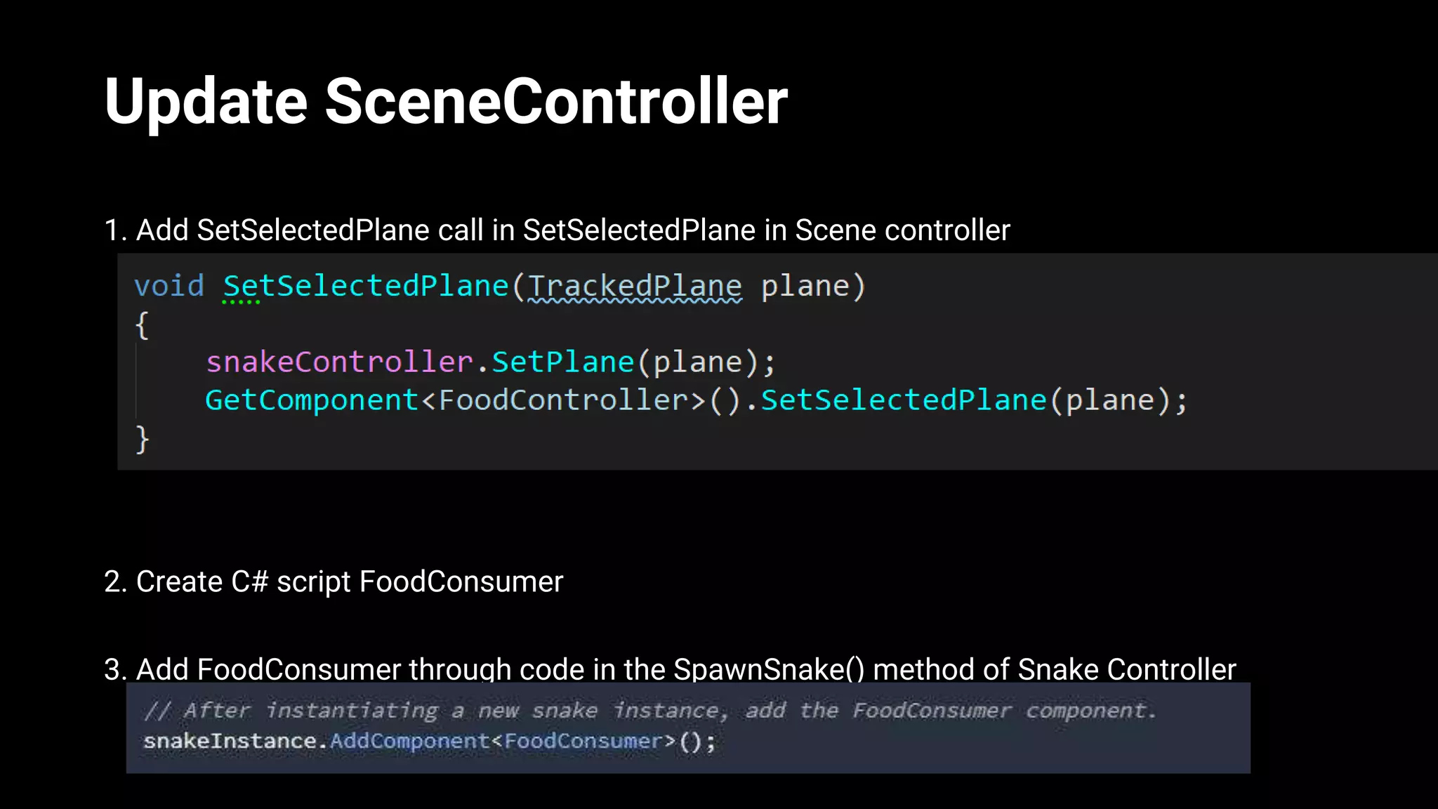 Update SceneController
1. Add SetSelectedPlane call in SetSelectedPlane in Scene controller
2. Create C# script FoodConsumer
3. Add FoodConsumer through code in the SpawnSnake() method of Snake Controller
 