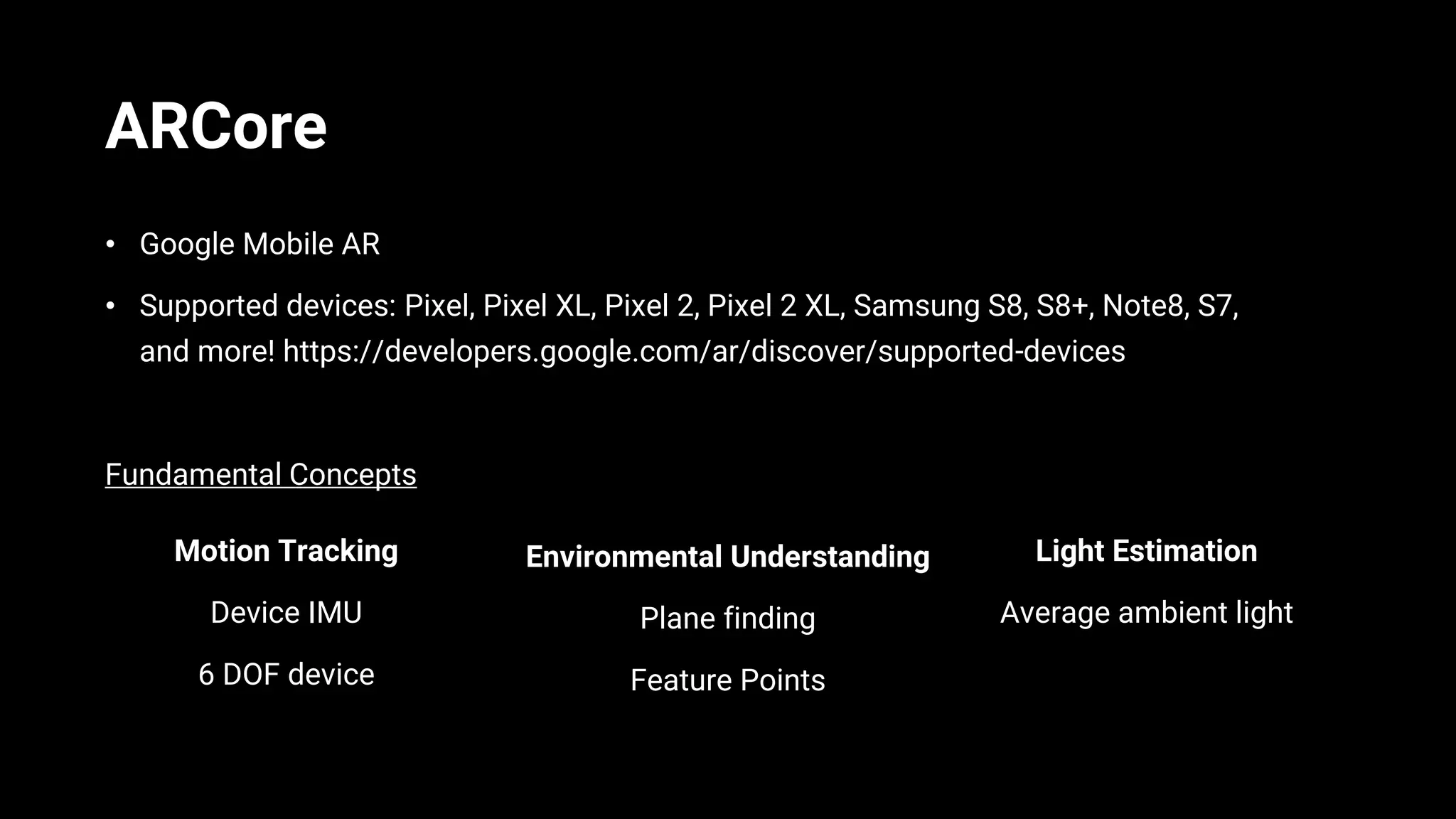ARCore
• Google Mobile AR
• Supported devices: Pixel, Pixel XL, Pixel 2, Pixel 2 XL, Samsung S8, S8+, Note8, S7,
and more! https://developers.google.com/ar/discover/supported-devices
Fundamental Concepts
Motion Tracking
Device IMU
6 DOF device
Environmental Understanding
Plane finding
Feature Points
Light Estimation
Average ambient light
 