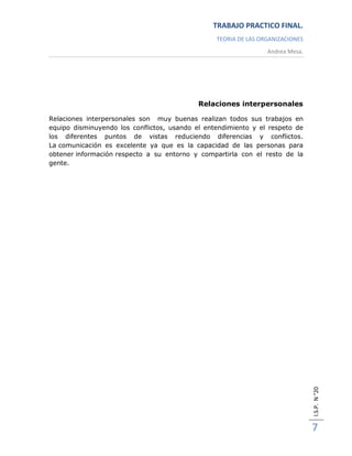 TRABAJO PRACTICO FINAL.
                                                 TEORIA DE LAS ORGANIZACIONES
                                                                 Andrea Mesa.




                                            Relaciones interpersonales

Relaciones interpersonales son muy buenas realizan todos sus trabajos en
equipo disminuyendo los conflictos, usando el entendimiento y el respeto de
los diferentes puntos de vistas reduciendo diferencias y conflictos.
La comunicación es excelente ya que es la capacidad de las personas para
obtener información respecto a su entorno y compartirla con el resto de la
gente.




                                                                                I.S.P. N °20




                                                                                7
 