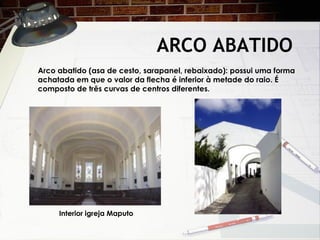 ARCO ABATIDO
Interior igreja Maputo
Arco abatido (asa de cesto, sarapanel, rebaixado): possui uma forma
achatada em que o valor da flecha é inferior à metade do raio. É
composto de três curvas de centros diferentes.
 