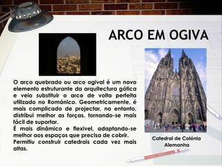 ARCO EM OGIVA
O arco quebrado ou arco ogival é um novo
elemento estruturante da arquitectura gótica
e veio substituir o arco de volta perfeita
utilizado no Románico. Geometricamente, é
mais complicado de projectar, no entanto,
distribui melhor as forças, tornando-se mais
fácil de suportar.
É mais dinâmico e flexivel, adaptando-se
melhor aos espaços que precisa de cobrir.
Permitiu construir catedrais cada vez mais
altas.
Catedral de Colónia
Alemanha
 