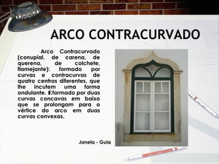 ARCO CONTRACURVADO
Arco Contracurvado
(conupial, de carena, de
querena, de colchete,
flamejante): formado por
curvas e contracurvas de
quatro centros diferentes, que
lhe incutem uma forma
ondulante. Éformado por duas
curvas concavas em baixo
que se prolongam para o
vértice do arco em duas
curvas convexas.
Janela - Guia
 