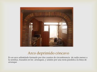 Arco deprimido cóncavo
Es un arco adintelado formado por dos cuartos de circunferencia de radio menor a
la semiluz, trazados en los arranques, y unidos por una recta paralela a la línea de
arranque

 