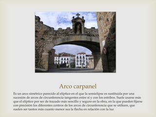 Arco carpanel
Es un arco simétrico parecido al elíptico en el que la semielipse es sustituida por una
sucesión de arcos de circunferencia tangentes entre sí y con los estribos. Suele usarse más
que el elíptico por ser de trazado más sencillo y seguro en la obra, en la que pueden fijarse
con precisión los diferentes centros de los arcos de circunferencia que se utilicen, que
suelen ser tantos más cuanto menor sea la flecha en relación con la luz

 