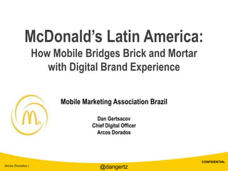 CONFIDENTIAL
Arcos Dorados |
McDonald’s Latin America:
How Mobile Bridges Brick and Mortar
with Digital Brand Experience
Mobile Marketing Association Brazil
Dan Gertsacov
Chief Digital Officer
Arcos Dorados
@dangertz
 