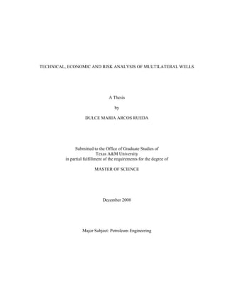 TECHNICAL, ECONOMIC AND RISK ANALYSIS OF MULTILATERAL WELLS




                                  A Thesis

                                     by

                    DULCE MARIA ARCOS RUEDA




               Submitted to the Office of Graduate Studies of
                            Texas A&M University
         in partial fulfillment of the requirements for the degree of

                         MASTER OF SCIENCE




                              December 2008




                  Major Subject: Petroleum Engineering
 