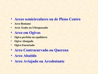 • Arcos semicirculares ou de Pleno Centro
• Arco Romano
• Arco Árabe ou Ultrapassado
• Arco em Ogivas
• Ogiva perfeita ou equilátera
• Ogiva Alongada
• Ogiva Encurtada
• Arco Contracurvado ou Querena
• Arco Abatido
• Arco Aviajado ou Arcobotante
 