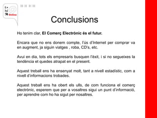 Conclusions
Ho tenim clar, El Comerç Electrònic és el futur.

Encara que no ens donem compte, l’ús d’Internet per comprar va
en augment, ja siguin viatges , roba, CD’s, etc.

Avui en dia, tots els empresaris busquen l’èxit, i si no segueixes la
tendència et quedes atrapat en el present.

Aquest treball ens ha ensenyat molt, tant a nivell estadístic, com a
nivell d’informacions trobades.

Aquest treball ens ha obert els ulls, de com funciona el comerç
electrònic, esperem que per a vosaltres sigui un punt d’informació,
per aprendre com ho ha sigut per nosaltres.
 