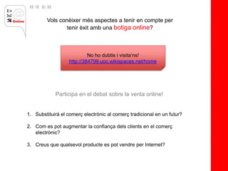 Vols conèixer més aspectes a tenir en compte per
                tenir èxit amb una botiga online?



                            No ho dubtis i visita’ns!
                   http://384799.uoc.wikispaces.net/home




            Participa en el debat sobre la venta online!


1. Substituirà el comerç electrònic al comerç tradicional en un futur?

2. Com es pot augmentar la confiança dels clients en el comerç
   electrònic?

3. Creus que qualsevol producte es pot vendre per Internet?
 