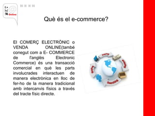 Què és el e-commerce?


El COMERÇ ELECTRÒNIC o
VENDA               ONLINE(també
conegut com a E- COMMERCE
de       l'anglès         Electronic
Commerce) és una transacció
comercial en què les parts
involucrades interactuen de
manera electrònica en lloc de
fer-ho de la manera tradicional
amb intercanvis físics a través
del tracte físic directe.
 