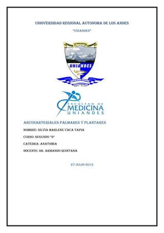 UNIOVERSIDAD REGIONAL AUTONOMA DE LOS ANDES
“UNIANDES”
ARCOSARTERIALES PALMARES Y PLANTARES
NOMBRE: SILVIA MARLENE VACA TAPIA
CURSO: SEGUNDO “D”
CATEDRA: ANATOMIA
DOCENTE: Dr. ARMANDO QUINTANA
27-julio-2015
 
