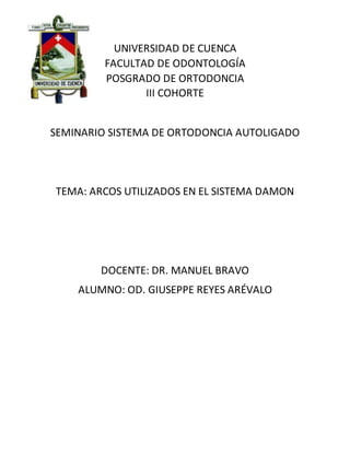 UNIVERSIDAD DE CUENCA
FACULTAD DE ODONTOLOGÍA
POSGRADO DE ORTODONCIA
III COHORTE
SEMINARIO SISTEMA DE ORTODONCIA AUTOLIGADO
TEMA: ARCOS UTILIZADOS EN EL SISTEMA DAMON
DOCENTE: DR. MANUEL BRAVO
ALUMNO: OD. GIUSEPPE REYES ARÉVALO
 