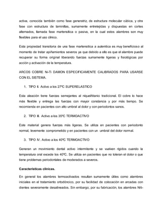 activa, conocida también como fase generatriz, de estructura molecular cúbica, y otra
fase con estructura de laminillas, sumamente entretejidas y dispuestas en cortes
alternados, llamada fase martensítica o pasiva, en la cual estos alambres son muy
flexibles para el uso clínico.
Esta propiedad transitoria de una fase martensitica a autenitica es muy beneficioso al
momento de tratar apiñamientos severos ya que debido a ello es que el alambre puede
recuperar su forma original liberando fuerzas sumamente ligeras y fisiológicas por
acción y activación de la temperatura.
ARCOS COBRE Ni-Ti DAMON ESPECIFICAMENTE CALIBRADOS PARA USARSE
CON EL SISTEMA.
1. TIPO II. Activo a los 27ºC SUPERELASTICO
Esta aleación tiene fuerzas semejantes al níquel/titanio tradicional. El cobre lo hace
más flexible y entrega las fuerzas con mayor constancia y por más tiempo. Se
recomienda en pacientes con alto umbral al dolor y con periodontos sanos.
2. TIPO III. Activo a los 35ºC TERMOACTIVO
Este material genera fuerzas más ligeras. Se utiliza en pacientes con periodonto
normal, levemente comprometido y en pacientes con un umbral del dolor normal.
3. TIPO IV. Activo a los 40ºC TERMOACTIVO
Generan un movimiento dental activo intermitente y se vuelven rígidos cuando la
temperatura oral excede los 40ºC. Se utiliza en pacientes que no toleran el dolor o que
tiene problemas periodontales de moderados a severos.
Características clínicas.
En general los alambres termoactivados resultan sumamente útiles como alambres
iniciales en el tratamiento ortodóncico, por su facilidad de colocación en arcadas con
dientes severamente desalineados. Sin embargo, por su fabricación, los alambres Niti-
 