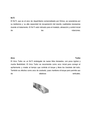 Ni-Ti
El Ni-Ti, que es el arco de níquel-titanio comercializado por Ormco, se caracteriza por
su resiliencia y su alta capacidad de recuperación del resorte, cualidades necesarias
durante el tratamiento. El Ni-Ti está indicado para el nivelado, alineación y control inicial
de las rotaciones.
Arco Turbo
El Arco Turbo es un Ni-Ti rectangular de nueve hilos trenzados, con poca rigidez y
mucha flexibilidad. El Arco Turbo se recomienda como arco inicial para corregir el
apiñamiento y nivelar al tiempo que controla el torque y llena los brackets del todo.
También es efectivo como arco de acabado, pues mantiene el torque pero permite uso
de elásticos verticales.
 
