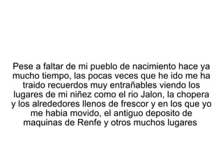 Pese a faltar de mi pueblo de nacimiento hace ya mucho tiempo, las pocas veces que he ido me ha traido recuerdos muy entrañables viendo los lugares de mi niñez como el rio Jalon, la chopera y los alrededores llenos de frescor y en los que yo me habia movido, el antiguo deposito de maquinas de Renfe y otros muchos lugares  