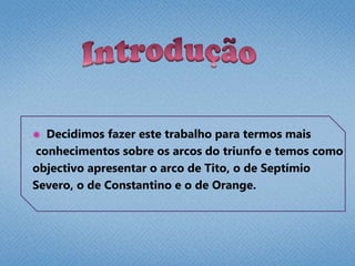 Introdução  Decidimos fazer este trabalho para termos mais conhecimentos sobre os arcos do triunfo e temos como objectivo apresentar o arco de Tito, o de Septímio Severo, o de Constantino e o de Orange.