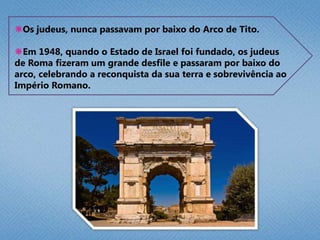  O Imperador Tito Flávio, comandou as legiões romanas. No arco estão esculpidos: a Mesa do Pão Ázimo, as  trombetas de prata e a Menorá, o candelabro de 7 braços.