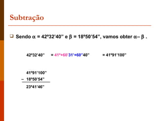 Subtração

 Sendo α = 42º32’40” e β = 18º50’54”, vamos obter α– β .



      42º32’40”    = 41º+60’31’+60”40”   = 41º91’100”



      41º91’100”
    – 18º50’54”
      23º41’46”
 