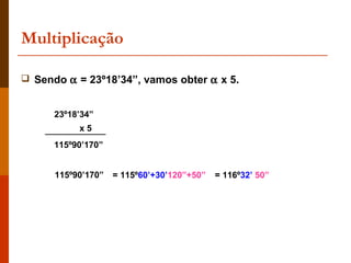 Multiplicação

 Sendo α = 23º18’34”, vamos obter α x 5.


      23º18’34”
           x5
      115º90’170”


      115º90’170”   = 115º60’+30’120”+50”   = 116º32’ 50”
 