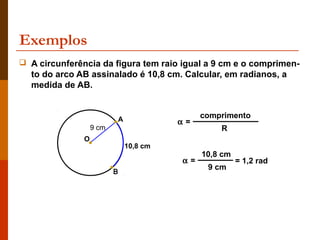 Exemplos
 A circunferência da figura tem raio igual a 9 cm e o comprimen-
  to do arco AB assinalado é 10,8 cm. Calcular, em radianos, a
  medida de AB.


                              A                  comprimento
                                            α=
                   9 cm                              R
               O
                                  10,8 cm
                                                 10,8 cm
                                            α=             = 1,2 rad
                                                  9 cm
                          B
 
