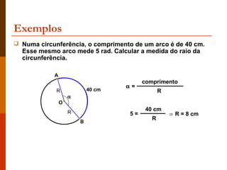 Exemplos
 Numa circunferência, o comprimento de um arco é de 40 cm.
  Esse mesmo arco mede 5 rad. Calcular a medida do raio da
  circunferência.

            A
                                         comprimento
                                    α=
             R              40 cm               R
                    α
                O
                    R
                                          40 cm
                                    5=              ⇒ R = 8 cm
                                            R
                        B
 