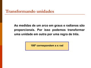 Transformando unidades


   As medidas de um arco em graus e radianos são
   proporcionais. Por isso podemos transformar
   uma unidade em outra por uma regra de três.


             180º correspondem a π rad
 