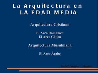 La Arquitectura en  LA EDAD MEDIA Arquitectura Cristiana ,[object Object],El Arco Gótico Arquitectura Musulmana El Arco Árabe Isabel Fariñas Cifuentes 