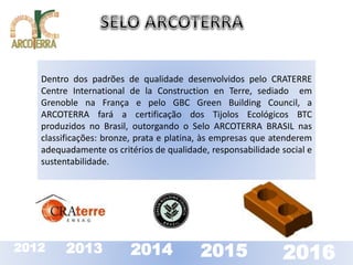 Dentro dos padrões de qualidade desenvolvidos pelo CRATERRE 
Centre International de la Construction en Terre, sediado em 
Grenoble na França e pelo GBC Green Building Council, a 
ARCOTERRA fará a certificação dos Tijolos Ecológicos BTC 
produzidos no Brasil, outorgando o Selo ARCOTERRA BRASIL nas 
classificações: bronze, prata e platina, às empresas que atenderem 
adequadamente os critérios de qualidade, responsabilidade social e 
sustentabilidade. 
2012 2013 2014 2015 2016 
 