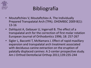 Bibliografía
• Moutaftchiev V, Moutaftchiev A. The Individually
Prepared Transpalatal Arch (TPA). OHDMBSC 2009 8(1):
13-16
• Dahlquist A, Gebauer U, Ingervall B. The effect of a
transpalatal arch for the correction of first molar rotation
European Journal of Orthodontics 1996; 18: 257-267
• Sigler L, Baccetti T, McNamara J. Effect of rapid maxillary
expansion and transpalatal arch treatment associated
with deciduous canine extraction on the eruption of
palatally displaced canines: A 2-center prospective study.
Am J Orthod Dentofacial Orthop 2011;139:235-244
 