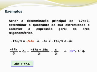 Exemplos
 Achar a determinação principal de –17π/3,
determinar o quadrante de sua extremidade e
escrever a expressão geral do arco
trigonométrico.
–17π/3 = –5,6π –6π < –17π/3 < –4π⇒
–17π
3
+ 6π =
–17π + 18π
3
=
π
3
⇒ 60º, 1º q.
2kπ + π/3.
 