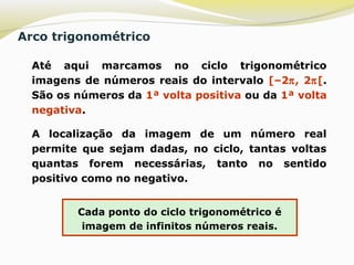 Arco trigonométrico
 Até aqui marcamos no ciclo trigonométrico
imagens de números reais do intervalo [–2π, 2π[.
São os números da 1ª volta positiva ou da 1ª volta
negativa.
 A localização da imagem de um número real
permite que sejam dadas, no ciclo, tantas voltas
quantas forem necessárias, tanto no sentido
positivo como no negativo.
Cada ponto do ciclo trigonométrico é
imagem de infinitos números reais.
 