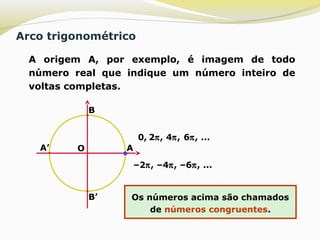 Arco trigonométrico
 A origem A, por exemplo, é imagem de todo
número real que indique um número inteiro de
voltas completas.
O A
B
A’
B’
0, 2π, 4π, 6π, ...
–2π, –4π, –6π, ...
Os números acima são chamados
de números congruentes.
 