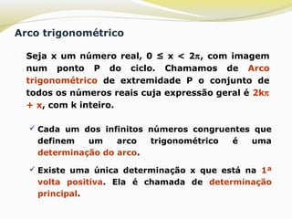 Arco trigonométrico
 Seja x um número real, 0 ≤ x < 2π, com imagem
num ponto P do ciclo. Chamamos de Arco
trigonométrico de extremidade P o conjunto de
todos os números reais cuja expressão geral é 2kπ
+ x, com k inteiro.
 Cada um dos infinitos números congruentes que
definem um arco trigonométrico é uma
determinação do arco.
 Existe uma única determinação x que está na 1ª
volta positiva. Ela é chamada de determinação
principal.
 