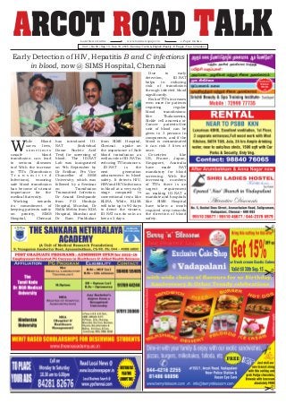 ARCOT ROAD TALKVol.1 | No.50 | Sep 13 - Sep 19, 2015 | Sunday | Tamil & English Weekly | 8 Pages | Free Circulation
www.localnewspaper.inLocal News Online e-Paper Online
W
hile Blood
saves lives,
s o m e t i m e s
unsafe blood
transfusion can lead
to serious diseases
too! With the increase
in TTI’s (Transfusion
T r a n s m i t t e d
Infections), ensuring
safe blood transfusion
has become of utmost
importance for the
medical fraternity.
Working towards
its commitment of
keeping patients safety
on priority, SIMS
Hospital, Chennai
has introduced ID-
NAT (Individual
Donor Nucleic Acid
Test) for screening of
blood. The ID-NAT
Lab was inaugurated
on 9th September by
Dr Sridhar, Pro Vice
Chancellor of SRM
University; which was
followed by a Seminar
on Transfusion
Transmitted Infection.
Dr Anand Deshpande
from P.D Hinduja
Hospital, Mumbai, Dr
Nidhi Mehta from KDA
Hospital, Mumbai and
Dr Ram Prabhakar
from SIMS Hospital,
Chennai spoke on
the importance of Safe
blood transfusion as
well as role of ID-NAT in
reducing TTI instances.
ID-NAT is the
next generation
advancement in blood
safety. It detects HIV,
HBVandHCVinfections
in blood at a very early
stage compared to
conventional tests like
ELISA. While, ELISA
will take up to 90 days
to detect the viruses,
ID-NAT can do so in as
low as 2 days.
Due to early
detection, ID-NAT
helps in reducing
risk of transfusion
through infected blood
significantly.
Risk of TTI’s increases
even more for patients
requiring regular
blood transfusions:
like Thalassemia,
Sickle cell anaemia or
Cancer patients.One
unit of blood can be
given to 3 persons in
components, and if the
blood is contaminated
it can risk 3 lives at
once.
Countries like
US, France, Japan,
Singapore, Australia
have made NAT
mandatory for blood
screening. With the
increasing numbers
of TTI’s there is an
urgent requirement
on making ID-NAT a
mandate and hospitals
like SIMS Hospital
have taken a much
required step towards
the direction of blood
safety.
Early Detection of HIV, Hepatitis B and C infections
in blood, now @ SIMS Hospital, Chennai
 