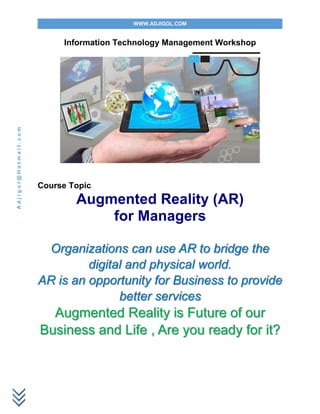 WWW.ADJIGOL.COM
Adjigol@Hotmail.com
Information Technology Management Workshop
Course Topic
Augmented Reality (AR)
for Managers
Organizations can use AR to bridge the
digital and physical world.
AR is an opportunity for Business to provide
better services
Augmented Reality is Future of our
Business and Life , Are you ready for it?
 