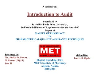 A seminar on,
Introduction to Audit
Submitted to
Savitribai Phule Pune University ,
In Partial fulfilment of Requirements for the Award of
Degree of
MASTER OF PHARMACY
IN
PHARMACEUTICAL QUALITY ASSURANCE TECHNIQUES
Bhujbal Knowledge City,
MET’S Institute of Pharmacy,
Adgaon, Nashik.
2018-2019
Presented by-
Mr. Sanket D. Pawar.
M.Pharm (PQAT)
Sem II
Guided By-
Prof. J. B. Ugale
 
