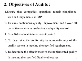 2. Objectives of Audits :
1.Ensure that companies operations remain compliance
with and implements cGMP.
2. Ensures continuous quality improvement and Cover all
corrective aspects in production and quality control.
4. Establish and maintain a state of control.
5. To determine the conformity or non-conformity of the
quality system in meeting the specified requirements.
6. To determine the effectiveness of the implemented quality
in meeting the specified Quality objectives. 4
 
