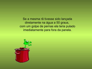 Se a mesma rã tivesse sido lançada diretamente na água a 50 graus,  com um golpe de pernas ela teria pulado imediatamente para fora da panela. 