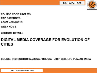 L0, T0, P2 – Cr1
COURSE CODE:ARCP689
WEEK NO.: 2
LECTURE DETAIL :
DIGITAL MEDIA COVERAGE FOR EVOLUTION OF
CITIES
COURSE INSTRUCTOR: Mostafizur Rahman UID: 19838, LPU PUNJAB, INDIA
CAP CATEGORY:
EXAM CATEGORY:
LSAD : AD01 : ARCHITECTURE
 